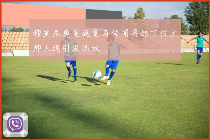 穆里尼奥重返皇马传闻再起下任主帅人选引发热议