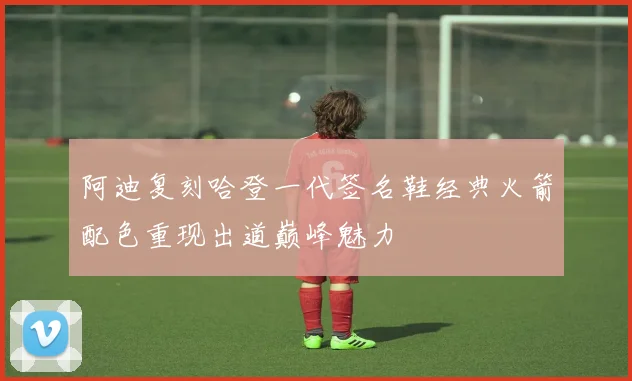 阿迪复刻哈登一代签名鞋经典火箭配色重现出道巅峰魅力