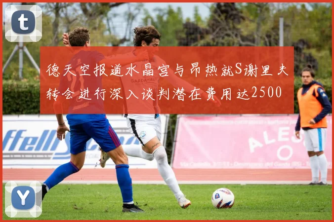 德天空报道水晶宫与昂热就S谢里夫转会进行深入谈判潜在费用达2500万欧元