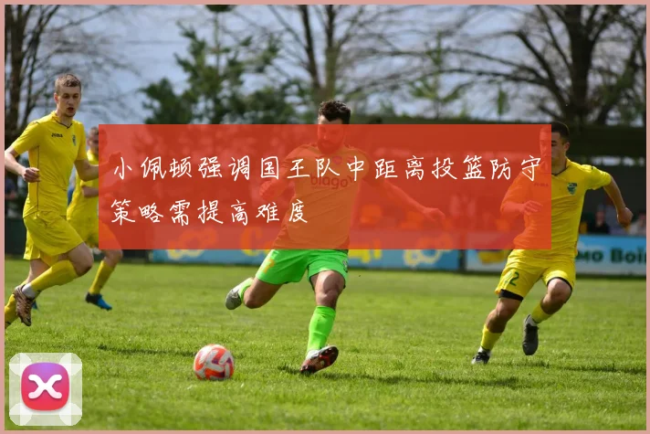 小佩顿强调国王队中距离投篮防守策略需提高难度