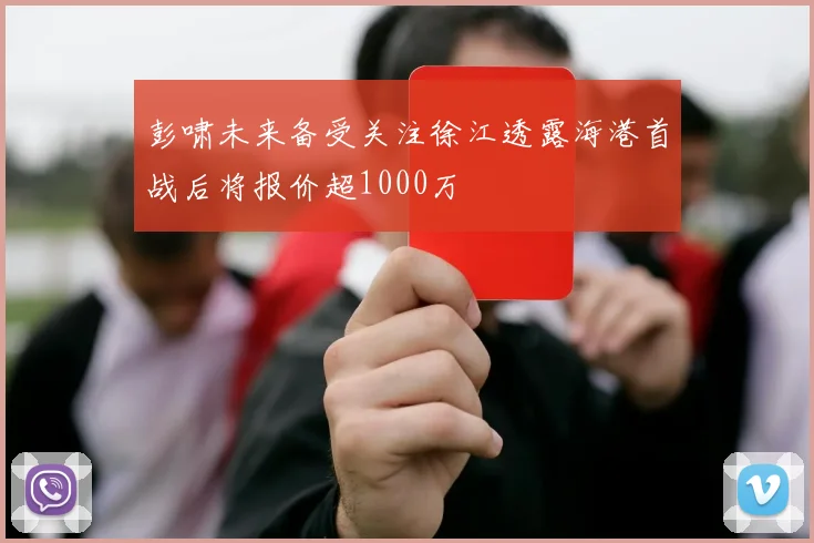 彭啸未来备受关注徐江透露海港首战后将报价超1000万