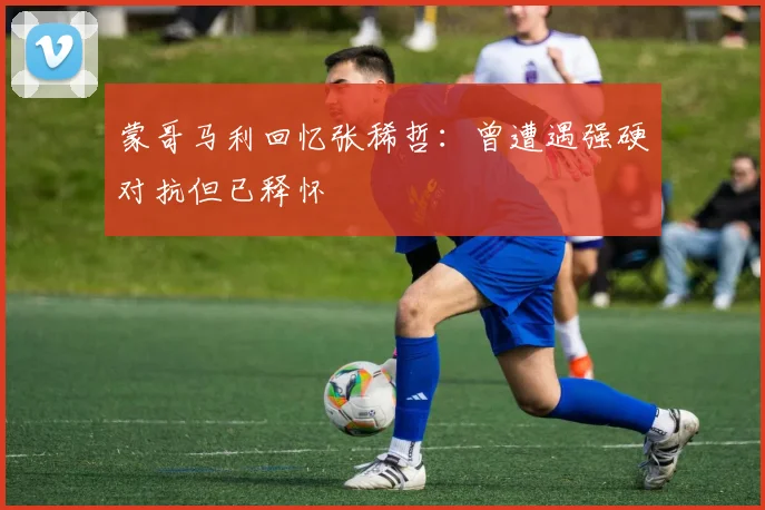 蒙哥马利回忆张稀哲：曾遭遇强硬对抗但已释怀