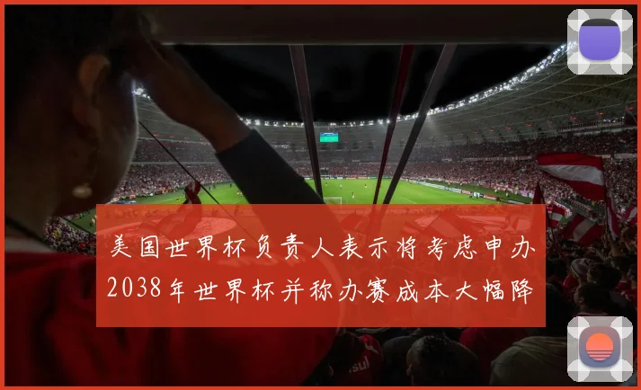 美国世界杯负责人表示将考虑申办2038年世界杯并称办赛成本大幅降低