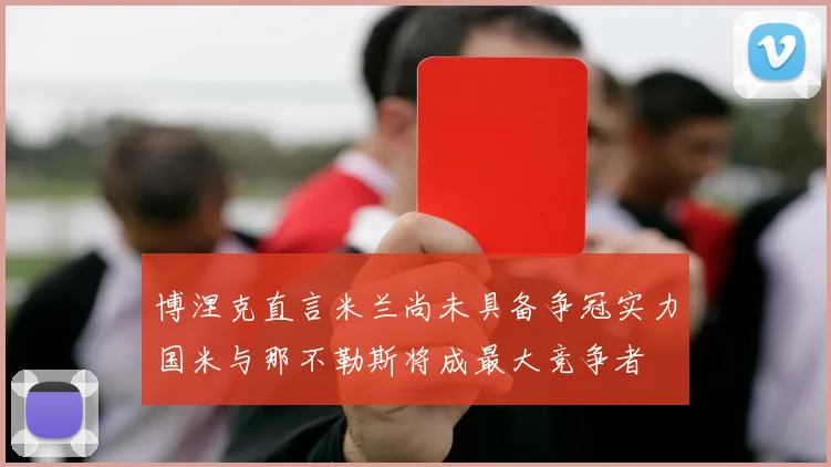 博涅克直言米兰尚未具备争冠实力国米与那不勒斯将成最大竞争者