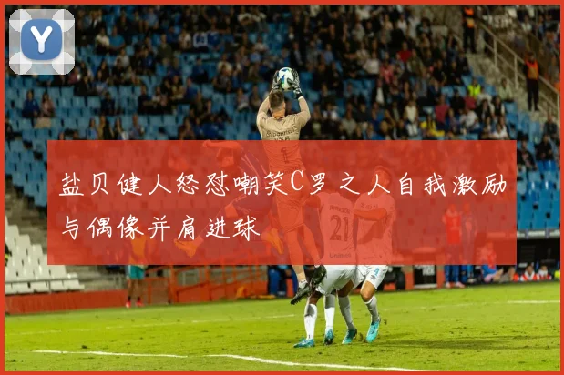 盐贝健人怒怼嘲笑C罗之人自我激励与偶像并肩进球