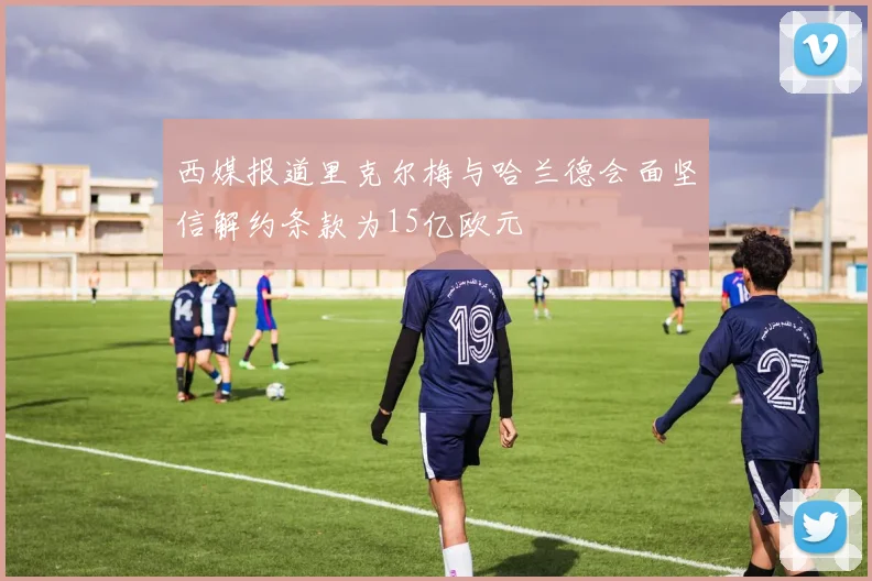 西媒报道里克尔梅与哈兰德会面坚信解约条款为15亿欧元