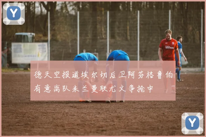 德天空报道埃尔切后卫阿芬格鲁伯有意离队米兰曼联尤文争抢中