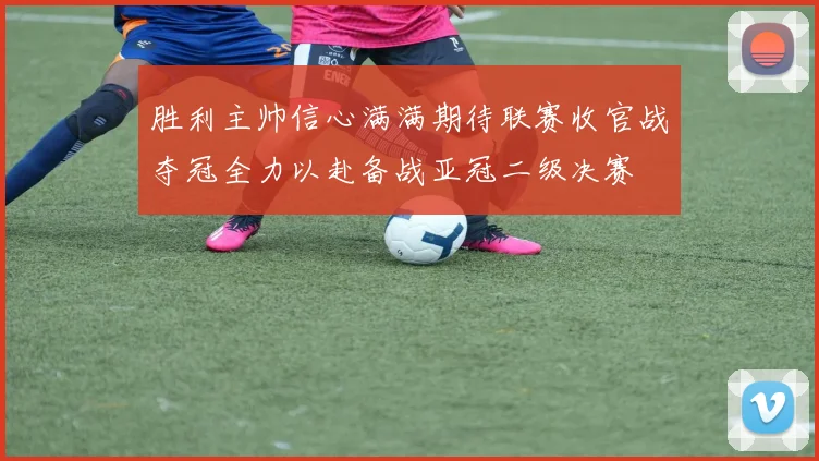 胜利主帅信心满满期待联赛收官战夺冠全力以赴备战亚冠二级决赛