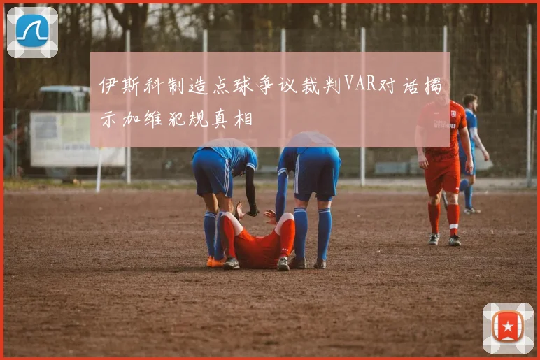 伊斯科制造点球争议裁判VAR对话揭示加维犯规真相