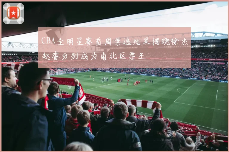 CBA全明星赛首周票选结果揭晓徐杰赵睿分别成为南北区票王