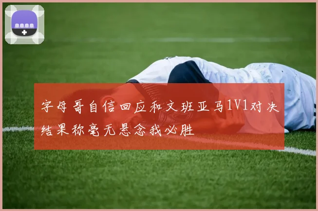 字母哥自信回应和文班亚马1V1对决结果称毫无悬念我必胜