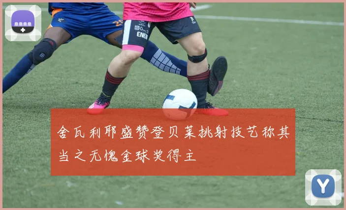舍瓦利耶盛赞登贝莱挑射技艺称其当之无愧金球奖得主