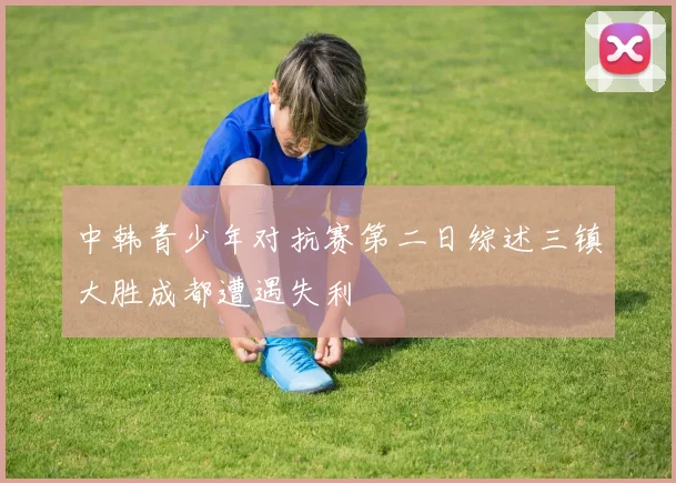 中韩青少年对抗赛第二日综述三镇大胜成都遭遇失利
