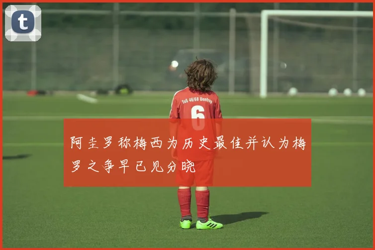 阿圭罗称梅西为历史最佳并认为梅罗之争早已见分晓