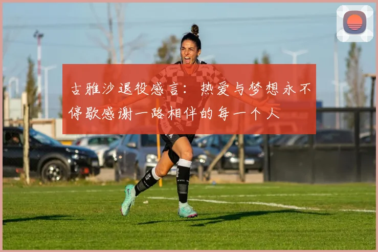古雅沙退役感言：热爱与梦想永不停歇感谢一路相伴的每一个人