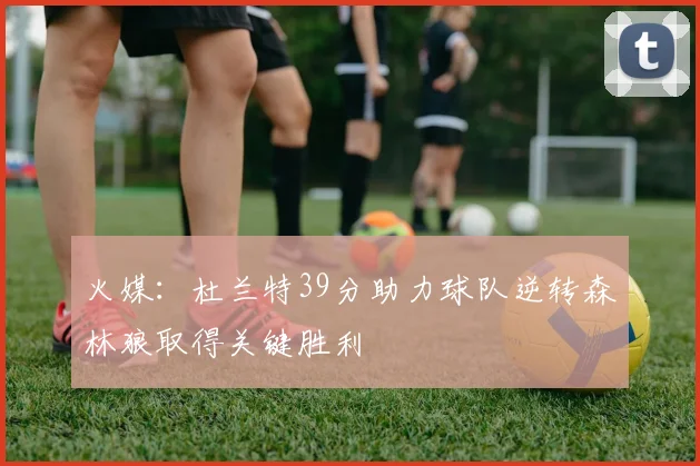 火媒：杜兰特39分助力球队逆转森林狼取得关键胜利
